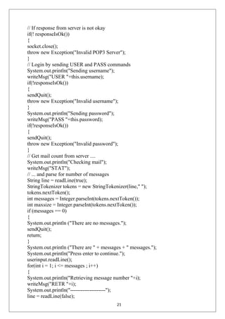 // If response from server is not okay
if(! responseIsOk())
{
socket.close();
throw new Exception("Invalid POP3 Server");
}
// Login by sending USER and PASS commands
System.out.println("Sending username");
writeMsg("USER "+this.username);
if(!responseIsOk())
{
sendQuit();
throw new Exception("Invalid username");
}
System.out.println("Sending password");
writeMsg("PASS "+this.password);
if(!responseIsOk())
{
sendQuit();
throw new Exception("Invalid password");
}
// Get mail count from server ....
System.out.println("Checking mail");
writeMsg("STAT");
// ... and parse for number of messages
String line = readLine(true);
StringTokenizer tokens = new StringTokenizer(line," ");
tokens.nextToken();
int messages = Integer.parseInt(tokens.nextToken());
int maxsize = Integer.parseInt(tokens.nextToken());
if (messages == 0)
{
System.out.println ("There are no messages.");
sendQuit();
return;
}
System.out.println ("There are " + messages + " messages.");
System.out.println("Press enter to continue.");
userinput.readLine();
for(int i = 1; i <= messages ; i++)
{
System.out.println("Retrieving message number "+i);
writeMsg("RETR "+i);
System.out.println("--------------------");
line = readLine(false);
21
 