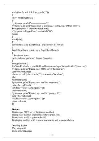 while(line != null && !line.equals("."))
{
line = readLine(false);
}
System.out.println("--------------------");
System.out.println("Press enter to continue. To stop, type Q then enter");
String response = userinput.readLine();
if (response.toUpperCase().startsWith("Q"))
break;
}
sendQuit();
}
public static void main(String[] args) throws Exception
{
Pop3ClientDemo client = new Pop3ClientDemo();
}
// Read user input
protected void getInput() throws Exception
{
String data=null;
BufferedReader br = new BufferedReader(new InputStreamReader(System.in));
System.out.print("Please enter POP3 server hostname:");
data = br.readLine();
if(data == null || data.equals("")) hostname="localhost";
else
hostname=data;
System.out.print("Please enter mailbox username:");
data = br.readLine();
if(!(data == null || data.equals("")))
username=data;
System.out.print("Please enter mailbox password:");
data = br.readLine();
if(!(data == null || data.equals("")))
password=data;
}}
Output:
Please enter POP3 server hostname:localhost
Please enter mailbox username:sender@gmail.com
Please enter mailbox password:4210
Displaying mailbox with protocol commands and responses below
--------------------------------------------------------------
Opening Socket
Checking mail
There are 2 messages
22
 