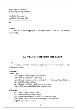 Press enter to continue
Retrieving message number 2
-------------------------------------
sender@yahoo.com: hi
sender@yahoo.com: hello
-------------------------------------
Q
Result:
Thus the java socket program to implement a POP3 Client has been executed
successfully.
2.2. CREATING SIMPLE CHAT APPLICATION
Aim:
Write a program in Java for creating simple chat application with datagram sockets
and datagram packets.
Procedure:
Server Side:
step 1: Import net and io packages and class
step 2: Create a datagram socket object.
step 3: Create datagram packet to send result to client using the send()method
step 4: Send the data to client.
step 5: Repeat step 3 and 4 until process completes.
Step 6: When process finished close the connection.
Client Side:
step 1: Import net and io packages
step 2: Create a datagram socket object
step 3: Create datagram packet to receive data from other clients
step 4: Listen for the packet from client using the receive() method.
Step5: Process received packets.
23
 