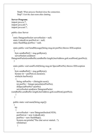 Step6: When process finished close the connection.
Step7: Exit the chat room after chatting.
Server Program:
import java.io.*;
import java.util.*;
import java.net.*;
public class Server
{
static DatagramSocket serverSocket = null;
static LinkedList portNoList = null;
static HashMap portNos = null;
static public void SendMessage(String msg,int portNo) throws IOException
{
byte sendbuffer[] = msg.getBytes();
serverSocket.send(new
DatagramPacket(sendbuffer,sendbuffer.length,InetAddress.getLocalHost(),portNo));
}
static public void sendToAll(String msg,int SpecialPortNo) throws IOException
{
byte sendbuffer[] = msg.getBytes();
Iterator itr = portNoList.iterator();
while(itr.hasNext())
{
String strPortNo = (String)itr.next();
int portNo = Integer.parseInt(strPortNo);
if(SpecialPortNo!=portNo)
serverSocket.send(new DatagramPacket
(sendbuffer,sendbuffer.length,InetAddress.getLocalHost(),portNo));
}
}
public static void main(String args[])
{
try
{
serverSocket = new DatagramSocket(1024);
portNoList = new LinkedList();
portNos = new HashMap();
System.out.println("The chat server started...");
while(true)
{
24
 