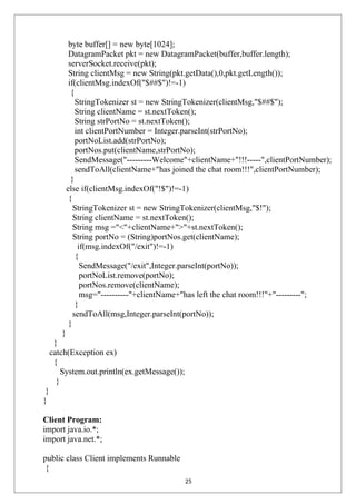 byte buffer[] = new byte[1024];
DatagramPacket pkt = new DatagramPacket(buffer,buffer.length);
serverSocket.receive(pkt);
String clientMsg = new String(pkt.getData(),0,pkt.getLength());
if(clientMsg.indexOf("$##$")!=-1)
{
StringTokenizer st = new StringTokenizer(clientMsg,"$##$");
String clientName = st.nextToken();
String strPortNo = st.nextToken();
int clientPortNumber = Integer.parseInt(strPortNo);
portNoList.add(strPortNo);
portNos.put(clientName,strPortNo);
SendMessage("---------Welcome"+clientName+"!!!-----",clientPortNumber);
sendToAll(clientName+"has joined the chat room!!!",clientPortNumber);
}
else if(clientMsg.indexOf("!$")!=-1)
{
StringTokenizer st = new StringTokenizer(clientMsg,"$!");
String clientName = st.nextToken();
String msg ="<"+clientName+">"+st.nextToken();
String portNo = (String)portNos.get(clientName);
if(msg.indexOf("/exit")!=-1)
{
SendMessage("/exit",Integer.parseInt(portNo));
portNoList.remove(portNo);
portNos.remove(clientName);
msg="----------"+clientName+"has left the chat room!!!"+"---------";
}
sendToAll(msg,Integer.parseInt(portNo));
}
}
}
catch(Exception ex)
{
System.out.println(ex.getMessage());
}
}
}
Client Program:
import java.io.*;
import java.net.*;
public class Client implements Runnable
{
25
 