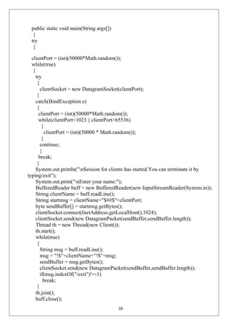 public static void main(String args[])
{
try
{
clientPort = (int)(50000*Math.random());
while(true)
{
try
{
clientSocket = new DatagramSocket(clientPort);
}
catch(BindException e)
{
clientPort = (int)(50000*Math.random());
while(clientPort<1023 || clientPort>65536)
{
clientPort = (int)(50000 * Math.random());
}
continue;
}
break;
}
System.out.println("nSession for clients has started.You can terminate it by
typing/exit");
System.out.print("nEnter your name:");
BufferedReader buff = new BufferedReader(new InputStreamReader(System.in));
String clientName = buff.readLine();
String startmsg = clientName+"$##$"+clientPort;
byte sendBuffer[] = startmsg.getBytes();
clientSocket.connect(InetAddress.getLocalHost(),1024);
clientSocket.send(new DatagramPacket(sendBuffer,sendBuffer.length));
Thread th = new Thread(new Client());
th.start();
while(true)
{
String msg = buff.readLine();
msg = "!$"+clientName+"!$"+msg;
sendBuffer = msg.getBytes();
clientSocket.send(new DatagramPacket(sendBuffer,sendBuffer.length));
if(msg.indexOf("/exit")!=-1)
break;
}
th.join();
buff.close();
26
 