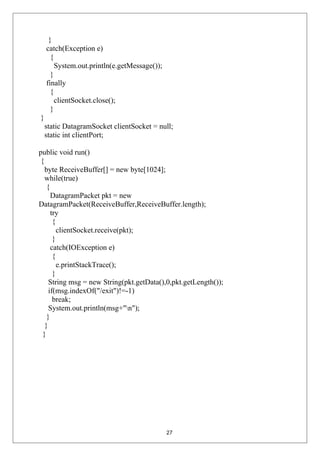 }
catch(Exception e)
{
System.out.println(e.getMessage());
}
finally
{
clientSocket.close();
}
}
static DatagramSocket clientSocket = null;
static int clientPort;
public void run()
{
byte ReceiveBuffer[] = new byte[1024];
while(true)
{
DatagramPacket pkt = new
DatagramPacket(ReceiveBuffer,ReceiveBuffer.length);
try
{
clientSocket.receive(pkt);
}
catch(IOException e)
{
e.printStackTrace();
}
String msg = new String(pkt.getData(),0,pkt.getLength());
if(msg.indexOf("/exit")!=-1)
break;
System.out.println(msg+"n");
}
}
}
27
 
