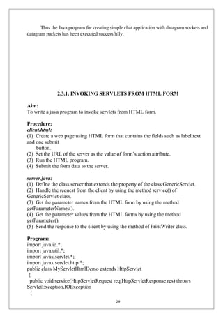 Thus the Java program for creating simple chat application with datagram sockets and
datagram packets has been executed successfully.
2.3.1. INVOKING SERVLETS FROM HTML FORM
Aim:
To write a java program to invoke servlets from HTML form.
Procedure:
client.html:
(1) Create a web page using HTML form that contains the fields such as label,text
and one submit
button.
(2) Set the URL of the server as the value of form’s action attribute.
(3) Run the HTML program.
(4) Submit the form data to the server.
server.java:
(1) Define the class server that extends the property of the class GenericServlet.
(2) Handle the request from the client by using the method service() of
GenericServlet class.
(3) Get the parameter names from the HTML form by using the method
getParameterNames().
(4) Get the parameter values from the HTML forms by using the method
getParameter().
(5) Send the response to the client by using the method of PrintWriter class.
Program:
import java.io.*;
import java.util.*;
import javax.servlet.*;
import javax.servlet.http.*;
public class MyServletHtmlDemo extends HttpServlet
{
public void service(HttpServletRequest req,HttpServletResponse res) throws
ServletException,IOException
{
29
 