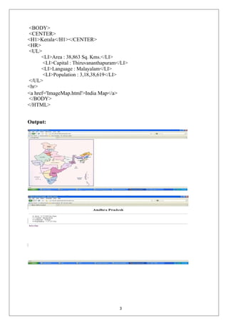 <BODY>
<CENTER>
<H1>Kerala</H1></CENTER>
<HR>
<UL>
<LI>Area : 38,863 Sq. Kms.</LI>
<LI>Capital : Thiruvananthapuram</LI>
<LI>Language : Malayalam</LI>
<LI>Population : 3,18,38,619</LI>
</UL>
<hr>
<a href='ImageMap.html'>India Map</a>
</BODY>
</HTML>
Output:
3
 