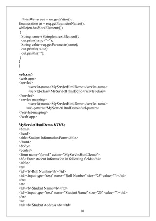 PrintWriter out = res.getWriter();
Enumeration en = req.getParameterNames();
while(en.hasMoreElements())
{
String name=(String)en.nextElement();
out.print(name+"=");
String value=req.getParameter(name);
out.println(value);
out.println(" ");
}
}
}
web.xml:
<web-app>
<servlet>
<servlet-name>MyServletHtmlDemo</servlet-name>
<servlet-class>MyServletHtmlDemo</servlet-class>
</servlet>
<servlet-mapping>
<servlet-name>MyServletHtmlDemo</servlet-name>
<url-pattern>/MyServletHtmlDemo</url-pattern>
</servlet-mapping>
</web-app>
MyServletHtmlDemo.HTML:
<html>
<head>
<title>Student Information Form</title>
</head>
<body>
<center>
<form name="form1" action="MyServletHtmlDemo">
<h3>Enter student information in following fields</h3>
<table>
<tr>
<td><b>Roll Number</b></td>
<td><input type="text" name="Roll Number" size="25" value=""></td>
</tr>
<tr>
<td><b>Student Name</b></td>
<td><input type="text" name="Student Name" size="25" value=""></td>
</tr>
<tr>
<td><b>Student Address</b></td>
30
 