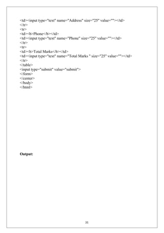<td><input type="text" name="Address" size="25" value=""></td>
</tr>
<tr>
<td><b>Phone</b></td>
<td><input type="text" name="Phone" size="25" value=""></td>
</tr>
<tr>
<td><b>Total Marks</b></td>
<td><input type="text" name="Total Marks " size="25" value=""></td>
</tr>
</table>
<input type="submit" value="submit">
</form>
</center>
</body>
</html>
Output:
31
 