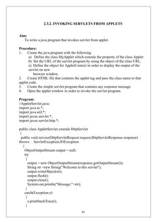 2.3.2. INVOKING SERVLETS FROM APPLETS
Aim:
To write a java program that invokes servlet from applet.
Procedure:
1. Create the java program with the following
a) Define the class MyApplet which extends the property of the class Applet
b) Set the URL of the servlet program by using the object of the class URL.
e) Define the object for AppletContext in order to display the output of the
servlet on new
browser window.
2. Create HTML file that contains the applet tag and pass the class name to that
applet code.
3. Create the simple servlet program that contains any response message
4. Open the applet window in order to invoke the servlet program.
Program:
//AppletServlet.java:
import java.io.*;
import java.util.*;
import javax.servlet.*;
import javax.servlet.http.*;
public class AppletServlet extends HttpServlet
{
public void service(HttpServletRequest request,HttpServletResponse response)
throws ServletException,IOException
{
ObjectOutputStream output = null;
try
{
output = new ObjectOutputStream(response.getOutputStream());
String str =new String("Welcome to this servlet");
output.writeObject(str);
output.flush();
output.close();
System.out.println("Message:"+str);
}
catch(Exception e)
{
e.printStackTrace();
}
33
 