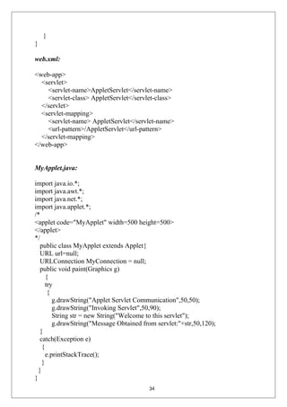}
}
web.xml:
<web-app>
<servlet>
<servlet-name>AppletServlet</servlet-name>
<servlet-class> AppletServlet</servlet-class>
</servlet>
<servlet-mapping>
<servlet-name> AppletServlet</servlet-name>
<url-pattern>/AppletServlet</url-pattern>
</servlet-mapping>
</web-app>
MyApplet.java:
import java.io.*;
import java.awt.*;
import java.net.*;
import java.applet.*;
/*
<applet code="MyApplet" width=500 height=500>
</applet>
*/
public class MyApplet extends Applet{
URL url=null;
URLConnection MyConnection = null;
public void paint(Graphics g)
{
try
{
g.drawString("Applet Servlet Communication",50,50);
g.drawString("Invoking Servlet",50,90);
String str = new String("Welcome to this servlet");
g.drawString("Message Obtained from servlet:"+str,50,120);
}
catch(Exception e)
{
e.printStackTrace();
}
}
}
34
 
