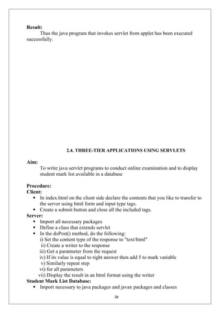 Result:
Thus the java program that invokes servlet from applet has been executed
successfully.
2.4. THREE-TIER APPLICATIONS USING SERVLETS
Aim:
To write java servlet programs to conduct online examination and to display
student mark list available in a database
Procedure:
Client:
 In index.html on the client side declare the contents that you like to transfer to
the server using html form and input type tags.
 Create a submit button and close all the included tags.
Server:
 Import all necessary packages
 Define a class that extends servlet
 In the doPost() method, do the following:
i) Set the content type of the response to "text/html"
ii) Create a writer to the response
iii) Get a paratmeter from the request
iv) If its value is equal to right answer then add 5 to mark variable
v) Similarly repeat step
vi) for all parameters
vii) Display the result in an html format using the writer
Student Mark List Database:
 Import necessary to java packages and javax packages and classes
36
 