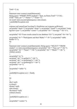 Total+=2; try
{
Statement stmt=connect.createStatement();
String query="INSERT INTO student("+"Seat_no,Name,Total"+") VAL-
UES('"+Seat_no+"','"+Name+"','"+Total+"')";
int result=stmt.executeUpdate(query); stmt.close();
}catch(SQLException ex){
}
response.setContentType("text/html"); PrintWriter out=response.getWriter();
out.println("<html>"); out.println("<head>"); out.println("</head>"); out.println("<body
bgcolor=cyan>"); out.println("<center>"); out.println("<h1>"+message+"</h1>n");
out.println("<h3>Yours results stored in our database</h3>"); out.print("<br><br>");
out.println("<b>"+"Participants and their Marks"+"</b>"); out.println("<table
border=5>");
try
{
Statement stmt=connect.createStatement(); String query="SELECT * FROM
student"; rs=stmt.executeQuery(query); out.println("<th>"+"Seat_no"+"</th>");
out.println("<th>"+"Name"+"</th>"); out.println("<th>"+"Marks"+"</th>");
while(rs.next())
{
out.println("<tr>");
out.print("<td>"+rs.getInt(1)+"</td>");
out.print("<td>"+rs.getString(2)+"</td>");
out.print("<td>"+rs.getString(3)+"</td>");
out.println("</tr>");
}
out.println("</table>");
}
catch(SQLException ex){ } finally
{
try
{
if(rs!=null)
rs.close();
if(stmt!=null)
stmt.close();
if(connect!=null)
connect.close();
}
catch(SQLException e){ }
}
out.println("</center>");
38
 