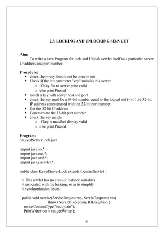 2.5. LOCKING AND UNLOCKING SERVLET
Aim:
To write a Java Program for lock and Unlock servlet itself to a particular server
IP address and port number.
Procedure:
 check the piracy should not be done in init
 Check if the init parameter "key" unlocks this server
o if Key fits to server print valid
o else print Pirated
 match a key with server host and port
 check the key must be a 64-bit number equal to the logical not (~) of the 32-bit
IP address concatenated with the 32-bit port number.
 Get the 32-bit IP address
 Concatentate the 32-bit port number
 check the key match
o if key is matched display valid
o else print Pirated
Program:
//KeyedServerLock.java
import java.io.*;
import java.net.*;
import java.util.*;
import javax.servlet.*;
public class KeyedServerLock extends GenericServlet {
// This servlet has no class or instance variables
// associated with the locking, so as to simplify
// synchronization issues.
public void service(ServletRequest req, ServletResponse res)
throws ServletException, IOException {
res.setContentType("text/plain");
PrintWriter out = res.getWriter();
41
 