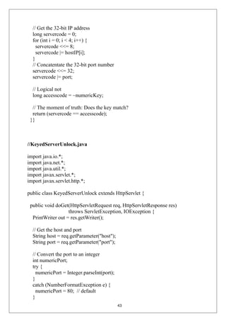 // Get the 32-bit IP address
long servercode = 0;
for (int i = 0; i < 4; i++) {
servercode <<= 8;
servercode |= hostIP[i];
}
// Concatentate the 32-bit port number
servercode <<= 32;
servercode |= port;
// Logical not
long accesscode = ~numericKey;
// The moment of truth: Does the key match?
return (servercode == accesscode);
}}
//KeyedServerUnlock.java
import java.io.*;
import java.net.*;
import java.util.*;
import javax.servlet.*;
import javax.servlet.http.*;
public class KeyedServerUnlock extends HttpServlet {
public void doGet(HttpServletRequest req, HttpServletResponse res)
throws ServletException, IOException {
PrintWriter out = res.getWriter();
// Get the host and port
String host = req.getParameter("host");
String port = req.getParameter("port");
// Convert the port to an integer
int numericPort;
try {
numericPort = Integer.parseInt(port);
}
catch (NumberFormatException e) {
numericPort = 80; // default
}
43
 