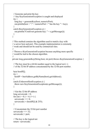 // Generate and print the key
// Any KeyGenerationException is caught and displayed
try {
long key = generateKey(host, numericPort);
out.println(host + ":" + numericPort + " has the key " + key);
}
catch (KeyGenerationException e) {
out.println("Could not generate key: " + e.getMessage());
}
}
// This method contains the algorithm used to match a key with
// a server host and port. This example implementation is extremely
// weak and should not be used by commercial sites.
//
// Throws a KeyGenerationException because anything more specific
// would be tied to the chosen algorithm.
//
private long generateKey(String host, int port) throws KeyGenerationException {
// The key must be a 64-bit number equal to the logical not (~)
// of the 32-bit IP address concatenated by the 32-bit port number.
byte hostIP[];
try {
hostIP = InetAddress.getByName(host).getAddress();
}
catch (UnknownHostException e) {
throw new KeyGenerationException(e.getMessage());
}
// Get the 32-bit IP address
long servercode = 0;
for (int i = 0; i < 4; i++) {
servercode <<= 8;
servercode |= (hostIP[i] & 255);
}
// Concatentate the 32-bit port number
servercode <<= 32;
servercode |= port;
// The key is the logical not
return ~servercode;
44
 