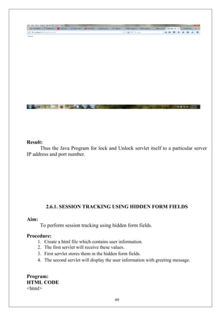 Result:
Thus the Java Program for lock and Unlock servlet itself to a particular server
IP address and port number.
2.6.1. SESSION TRACKING USING HIDDEN FORM FIELDS
Aim:
To perform session tracking using hidden form fields.
Procedure:
1. Create a html file which contains user information.
2. The first servlet will receive these values.
3. First servlet stores them in the hidden form fields.
4. The second servlet will display the user information with greeting message.
Program:
HTML CODE
<html>
49
 