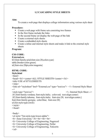 1.2 CASCADING STYLE SHEETS
Aim:
To create a web page that displays college information using various style sheet
Procedure:
 Create a web page with frame sets consisting two frames
 In the first frame include the links
 In the second frame set display the web page of the link
 Create a external style sheets
 Create a embedded style sheets
 Create a inline and internal style sheets and make it link to the external style
sheets
Program:
CSS CODE:
External.css
h3{font-family:arial;font-size:20;color:cyan}
table{border-color:green}
td{font-size:20pt;color:magenta}
HTML CODE:
Style.html
<html>
<head><h1><center>ALL STYLE SHEETS</center></h1>
<title>USE of STYLESHEETS
</title>
<link rel="stylesheet" href="External.css" type="text/css"> <!-- External Style Sheet
-->
<style type="text/css"> <!-- Internal Style Sheet -->
.S1{font-family:verdana; font-style:italic; color:red; text-align:center}
.S2{font-family:tahoma; font-style:italic; font-size:20; text-align:center;}
font{font-family:georgia; color:blue; font-size:20}
ul{list-style-type:circle}
</style>
</head>
<body>
<ol style="list-style-type:lower-alpha">
<b> Anna University </b><br><br><br>
<li> University College of Engineering, Nagercoil
<li> University College of Engineering, Nellai
<li> University College of Engineering, Tuticorin
</ol>
5
 