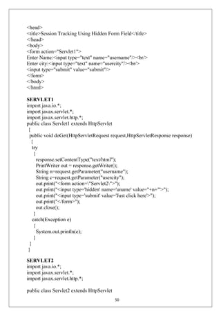 <head>
<title>Session Tracking Using Hidden Form Field</title>
</head>
<body>
<form action="Servlet1">
Enter Name:<input type="text" name="username"/><br/>
Enter city:<input type="text" name="usercity"/><br/>
<input type="submit" value="submit"/>
</form>
</body>
</html>
SERVLET1
import java.io.*;
import javax.servlet.*;
import javax.servlet.http.*;
public class Servlet1 extends HttpServlet
{
public void doGet(HttpServletRequest request,HttpServletResponse response)
{
try
{
response.setContentType("text/html");
PrintWriter out = response.getWriter();
String n=request.getParameter("username");
String c=request.getParameter("usercity");
out.print("<form action="Servlet2">");
out.print("<input type='hidden' name='uname' value="+n+"'>");
out.print("<input type='submit' value='Just click here'>");
out.print("</form>");
out.close();
}
catch(Exception e)
{
System.out.println(e);
}
}
}
SERVLET2
import java.io.*;
import javax.servlet.*;
import javax.servlet.http.*;
public class Servlet2 extends HttpServlet
50
 
