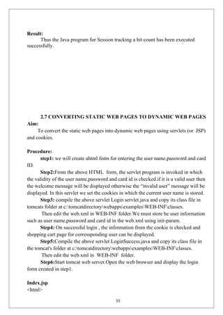 Result:
Thus the Java program for Session tracking a hit count has been executed
successfully.
2.7 CONVERTING STATIC WEB PAGES TO DYNAMIC WEB PAGES
Aim:
To convert the static web pages into dynamic web pages using servlets (or JSP)
and cookies.
Procedure:
step1: we will create ahtml form for entering the user name,password and card
ID.
Step2:From the above HTML form, the servlet program is invoked in which
the validity of the user name,password and card id is checked.if it is a valid user then
the welcome message will be displayed otherwise the “invalid user” message will be
displayed. In this servlet we set the cookies in which the current user name is stored.
Step3: compile the above servlet Login servlet.java and copy its class file in
tomcats folder at c:tomcatdirectorywebappsexamplesWEB-INFclasses.
Then edit the web.xml in WEB-INF folder.We must store he user information
such as user name,password and card id in the web.xml using init-param.
Step4: On successful login , the information from the cookie is checked and
shopping cart page for corressponding user can be displayed.
Step5:Compile the above servlet LoginSuccess.java and copy its class file in
the tomcat's folder at c:tomcatdirectorywebappsexamplesWEB-INFclasses.
Then edit the web.xml in WEB-INF folder.
Step6:Start tomcat web server.Open the web browser and display the login
form created in step1.
Index.jsp
<html>
55
 