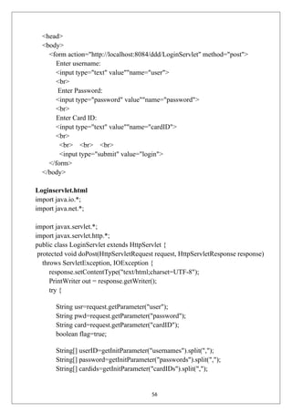 <head>
<body>
<form action="http://localhost:8084/ddd/LoginServlet" method="post">
Enter username:
<input type="text" value""name="user">
<br>
Enter Password:
<input type="password" value""name="password">
<br>
Enter Card ID:
<input type="text" value""name="cardID">
<br>
<br> <br> <br>
<input type="submit" value="login">
</form>
</body>
Loginservlet.html
import java.io.*;
import java.net.*;
import javax.servlet.*;
import javax.servlet.http.*;
public class LoginServlet extends HttpServlet {
protected void doPost(HttpServletRequest request, HttpServletResponse response)
throws ServletException, IOException {
response.setContentType("text/html;charset=UTF-8");
PrintWriter out = response.getWriter();
try {
String usr=request.getParameter("user");
String pwd=request.getParameter("password");
String card=request.getParameter("cardID");
boolean flag=true;
String[] userID=getInitParameter("usernames").split(",");
String[] password=getInitParameter("passwords").split(",");
String[] cardids=getInitParameter("cardIDs").split(",");
56
 