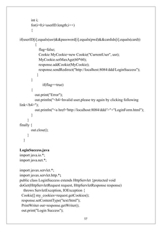 int i;
for(i=0;i<userID.length;i++)
{
if(userID[i].equals(usr)&&password[i].equals(pwd)&&cardids[i].equals(card))
{
flag=false;
Cookie MyCookie=new Cookie("CurrentUser", usr);
MyCookie.setMaxAge(60*60);
response.addCookie(MyCookie);
response.sendRedirect("http://localhost:8084/ddd/LoginSuccess");
}
}
if(flag==true)
{
out.print("Error");
out.println("<h4>Invalid user,please try again by clicking following
link</h4>");
out.println("<a href='http://localhost:8084/ddd/'>"+"LoginForm.html");
}
}
finally {
out.close();
}
}
LoginSuccess.java
import java.io.*;
import java.net.*;
import javax.servlet.*;
import javax.servlet.http.*;
public class LoginSuccess extends HttpServlet {protected void
doGet(HttpServletRequest request, HttpServletResponse response)
throws ServletException, IOException {
Cookie[] my_cookies=request.getCookies();
response.setContentType("text/html");
PrintWriter out=response.getWriter();
out.print("Login Success");
57
 