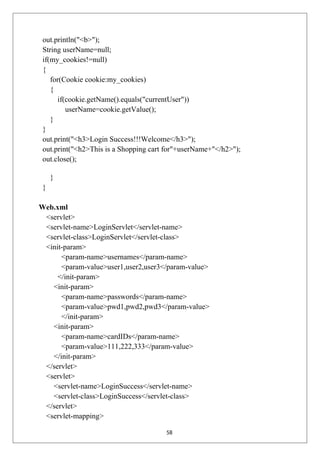 out.println("<b>");
String userName=null;
if(my_cookies!=null)
{
for(Cookie cookie:my_cookies)
{
if(cookie.getName().equals("currentUser"))
userName=cookie.getValue();
}
}
out.print("<h3>Login Success!!!Welcome</h3>");
out.print("<h2>This is a Shopping cart for"+userName+"</h2>");
out.close();
}
}
Web.xml
<servlet>
<servlet-name>LoginServlet</servlet-name>
<servlet-class>LoginServlet</servlet-class>
<init-param>
<param-name>usernames</param-name>
<param-value>user1,user2,user3</param-value>
</init-param>
<init-param>
<param-name>passwords</param-name>
<param-value>pwd1,pwd2,pwd3</param-value>
</init-param>
<init-param>
<param-name>cardIDs</param-name>
<param-value>111,222,333</param-value>
</init-param>
</servlet>
<servlet>
<servlet-name>LoginSuccess</servlet-name>
<servlet-class>LoginSuccess</servlet-class>
</servlet>
<servlet-mapping>
58
 