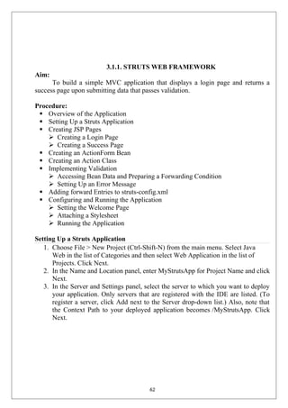 3.1.1. STRUTS WEB FRAMEWORK
Aim:
To build a simple MVC application that displays a login page and returns a
success page upon submitting data that passes validation.
Procedure:
 Overview of the Application
 Setting Up a Struts Application
 Creating JSP Pages
 Creating a Login Page
 Creating a Success Page
 Creating an ActionForm Bean
 Creating an Action Class
 Implementing Validation
 Accessing Bean Data and Preparing a Forwarding Condition
 Setting Up an Error Message
 Adding forward Entries to struts-config.xml
 Configuring and Running the Application
 Setting the Welcome Page
 Attaching a Stylesheet
 Running the Application
Setting Up a Struts Application
1. Choose File > New Project (Ctrl-Shift-N) from the main menu. Select Java
Web in the list of Categories and then select Web Application in the list of
Projects. Click Next.
2. In the Name and Location panel, enter MyStrutsApp for Project Name and click
Next.
3. In the Server and Settings panel, select the server to which you want to deploy
your application. Only servers that are registered with the IDE are listed. (To
register a server, click Add next to the Server drop-down list.) Also, note that
the Context Path to your deployed application becomes /MyStrutsApp. Click
Next.
62
 