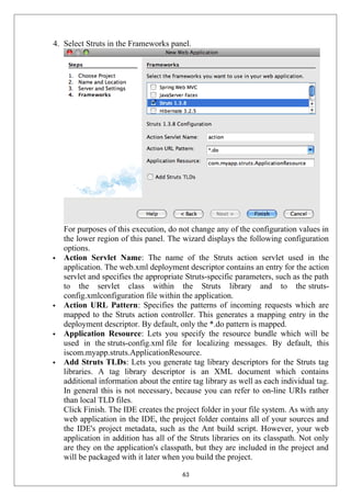 4. Select Struts in the Frameworks panel.
For purposes of this execution, do not change any of the configuration values in
the lower region of this panel. The wizard displays the following configuration
options.
 Action Servlet Name: The name of the Struts action servlet used in the
application. The web.xml deployment descriptor contains an entry for the action
servlet and specifies the appropriate Struts-specific parameters, such as the path
to the servlet class within the Struts library and to the struts-
config.xmlconfiguration file within the application.
 Action URL Pattern: Specifies the patterns of incoming requests which are
mapped to the Struts action controller. This generates a mapping entry in the
deployment descriptor. By default, only the *.do pattern is mapped.
 Application Resource: Lets you specify the resource bundle which will be
used in the struts-config.xml file for localizing messages. By default, this
iscom.myapp.struts.ApplicationResource.
 Add Struts TLDs: Lets you generate tag library descriptors for the Struts tag
libraries. A tag library descriptor is an XML document which contains
additional information about the entire tag library as well as each individual tag.
In general this is not necessary, because you can refer to on-line URIs rather
than local TLD files.
Click Finish. The IDE creates the project folder in your file system. As with any
web application in the IDE, the project folder contains all of your sources and
the IDE's project metadata, such as the Ant build script. However, your web
application in addition has all of the Struts libraries on its classpath. Not only
are they on the application's classpath, but they are included in the project and
will be packaged with it later when you build the project.
63
 