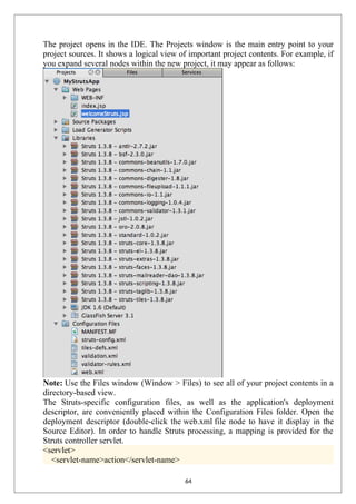 The project opens in the IDE. The Projects window is the main entry point to your
project sources. It shows a logical view of important project contents. For example, if
you expand several nodes within the new project, it may appear as follows:
Note: Use the Files window (Window > Files) to see all of your project contents in a
directory-based view.
The Struts-specific configuration files, as well as the application's deployment
descriptor, are conveniently placed within the Configuration Files folder. Open the
deployment descriptor (double-click the web.xml file node to have it display in the
Source Editor). In order to handle Struts processing, a mapping is provided for the
Struts controller servlet.
<servlet>
<servlet-name>action</servlet-name>
64
 