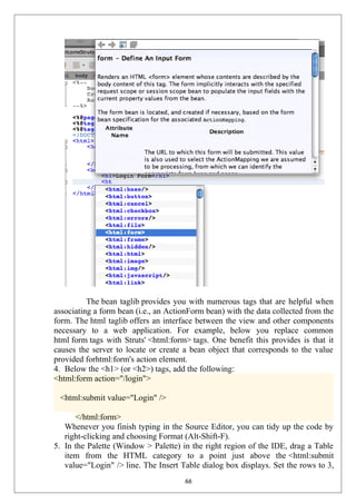 The bean taglib provides you with numerous tags that are helpful when
associating a form bean (i.e., an ActionForm bean) with the data collected from the
form. The html taglib offers an interface between the view and other components
necessary to a web application. For example, below you replace common
html form tags with Struts' <html:form> tags. One benefit this provides is that it
causes the server to locate or create a bean object that corresponds to the value
provided forhtml:form's action element.
4. Below the <h1> (or <h2>) tags, add the following:
<html:form action="/login">
<html:submit value="Login" />
</html:form>
Whenever you finish typing in the Source Editor, you can tidy up the code by
right-clicking and choosing Format (Alt-Shift-F).
5. In the Palette (Window > Palette) in the right region of the IDE, drag a Table
item from the HTML category to a point just above the <html:submit
value="Login" /> line. The Insert Table dialog box displays. Set the rows to 3,
66
 