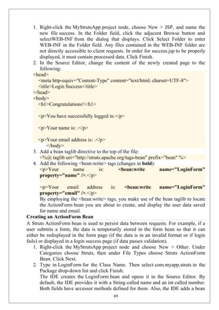 1. Right-click the MyStrutsApp project node, choose New > JSP, and name the
new file success. In the Folder field, click the adjacent Browse button and
selectWEB-INF from the dialog that displays. Click Select Folder to enter
WEB-INF in the Folder field. Any files contained in the WEB-INF folder are
not directly accessible to client requests. In order for success.jsp to be properly
displayed, it must contain processed data. Click Finish.
2. In the Source Editor, change the content of the newly created page to the
following:
<head>
<meta http-equiv="Content-Type" content="text/html; charset=UTF-8">
<title>Login Success</title>
</head>
<body>
<h1>Congratulations!</h1>
<p>You have successfully logged in.</p>
<p>Your name is: .</p>
<p>Your email address is: .</p>
</body>
3. Add a bean taglib directive to the top of the file:
<%@ taglib uri="http://struts.apache.org/tags-bean" prefix="bean" %>
4. Add the following <bean:write> tags (changes in bold):
<p>Your name is: <bean:write name="LoginForm"
property="name" />.</p>
<p>Your email address is: <bean:write name="LoginForm"
property="email" />.</p>
By employing the <bean:write> tags, you make use of the bean taglib to locate
the ActionForm bean you are about to create, and display the user data saved
for name and email.
Creating an ActionForm Bean
A Struts ActionForm bean is used to persist data between requests. For example, if a
user submits a form, the data is temporarily stored in the form bean so that it can
either be redisplayed in the form page (if the data is in an invalid format or if login
fails) or displayed in a login success page (if data passes validation).
1. Right-click the MyStrutsApp project node and choose New > Other. Under
Categories choose Struts, then under File Types choose Struts ActionForm
Bean. Click Next.
2. Type in LoginForm for the Class Name. Then select com.myapp.struts in the
Package drop-down list and click Finish.
The IDE creates the LoginForm bean and opens it in the Source Editor. By
default, the IDE provides it with a String called name and an int called number.
Both fields have accessor methods defined for them. Also, the IDE adds a bean
69
 