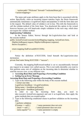 <action path="/Welcome" forward="/welcomeStruts.jsp"/>
</action-mappings>
The name and scope attributes apply to the form bean that is associated with the
action. Specifically, when an incoming request matches /login, the Struts framework
automatically instantiates a LoginForm object and populates it with the form data sent
in the request. The default value of validate is set to true. This tells the framework to
call the validate method of the form bean. You deselected this option in the wizard
however because you will hand-code simple validation in the next step, which does
not require the validate method.
Implementing Validation
In the Source Editor, browse through the LoginAction class and look at
the execute method:
public ActionForward execute(ActionMapping mapping, ActionForm form,
HttpServletRequest request, HttpServletResponse response)
throws Exception {
return mapping.findForward(SUCCESS);
}
Notice the definition of SUCCESS, listed beneath the LoginAction class
declaration:
private final static String SUCCESS = "success";
Currently, the mapping.findForward method is set to unconditionally forward
any request to an output view called success. This is not really desirable; you want to
first perform some sort of validation on the incoming data to determine whether to
send the success view, or any different view.
 Accessing Bean Data and Preparing a Forwarding Condition
 Setting Up an Error Message
Accessing Bean Data and Preparing a Forwarding Condition
1. Type in the following code within the body of the execute method:
// extract user data
LoginForm formBean = (LoginForm)form;
String name = formBean.getName();
String email = formBean.getEmail();
In order to use the incoming form data, you need to
take execute's ActionForm argument and cast it as LoginForm, then apply the
getter methods that you created earlier.
2. Type in the following conditional clause to perform validation on the incoming
data:
// perform validation
if ((name == null) || // name parameter does not exist
email == null || // email parameter does not exist
name.equals("") || // name parameter is empty
72
 