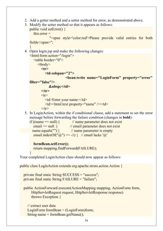 2. Add a getter method and a setter method for error, as demonstrated above.
3. Modify the setter method so that it appears as follows:
public void setError() {
this.error =
"<span style='color:red'>Please provide valid entries for both
fields</span>";
}
4. Open login.jsp and make the following changes:
<html:form action="/login">
<table border="0">
<tbody>
<tr>
<td colspan="2">
<bean:write name="LoginForm" property="error"
filter="false"/>
&nbsp;</td>
</tr>
<tr>
<td>Enter your name:</td>
<td><html:text property="name" /></td>
</tr>
5. In LoginAction, within the if conditional clause, add a statement to set the error
message before forwarding the failure condition (changes in bold):
if ((name == null) || // name parameter does not exist
email == null || // email parameter does not exist
name.equals("") || // name parameter is empty
email.indexOf("@") == -1) { // email lacks '@'
formBean.setError();
return mapping.findForward(FAILURE);
}
Your completed LoginAction class should now appear as follows:
public class LoginAction extends org.apache.struts.action.Action {
private final static String SUCCESS = "success";
private final static String FAILURE = "failure";
public ActionForward execute(ActionMapping mapping, ActionForm form,
HttpServletRequest request, HttpServletResponse response)
throws Exception {
// extract user data
LoginForm formBean = (LoginForm)form;
String name = formBean.getName();
74
 