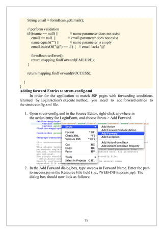 String email = formBean.getEmail();
// perform validation
if ((name == null) || // name parameter does not exist
email == null || // email parameter does not exist
name.equals("") || // name parameter is empty
email.indexOf("@") == -1) { // email lacks '@'
formBean.setError();
return mapping.findForward(FAILURE);
}
return mapping.findForward(SUCCESS);
}
}
Adding forward Entries to struts-config.xml
In order for the application to match JSP pages with forwarding conditions
returned by LoginAction's execute method, you need to add forward entries to
the struts-config.xml file.
1. Open struts-config.xml in the Source Editor, right-click anywhere in
the action entry for LoginForm, and choose Struts > Add Forward.
2. In the Add Forward dialog box, type success in Forward Name. Enter the path
to success.jsp in the Resource File field (i.e., /WEB-INF/success.jsp). The
dialog box should now look as follows:
75
 