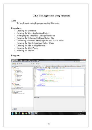 3.1.2. Web Application Using Hibernate
Aim:
To Implement a simple program using Hibernate.
Procedure:
 Creating the Database
 Creating the Web Application Project
 Modifying the Hibernate Configuration File
 Creating the HibernateUtil.java Helper File
 Generating Hibernate Mapping Files and Java Classes
 Creating the FilmHelper.java Helper Class
 Creating the JSF Managed Bean
 Creating the Web Pages
 Running the Project
Program:
79
 