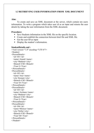 1.3 RETRIEVING USER INFORMATION FROM XML DOCUMENT
Aim:
To create and save an XML document at the server, which contain ten users
information. To write a program which takes user id as an input and returns the user
details by taking the user information from the XML document.
Procedure:
 Save Students information in the XML file on the specific location.
 Create and establish the connection between html file and XML file.
 Get the user ID as input
 Display the student’s information.
StudentDetails.xml :
<?xml version="1.0" encoding="UTF-8"?>
<Student>
<PersonDetails>
<id>101</id>
<name>Anand</name>
<city>Madurai</city>
<Branch>CSE</Branch>
<Year>I</Year>
</PersonDetails>
<PersonDetails>
<id>102</id>
<name>Anu</name>
<city>Konam</city>
<Branch>CSE</Branch>
<Year>II</Year>
</PersonDetails>
<PersonDetails>
<id>103</id>
<name>Archana</name>
<city>Madurai</city>
<Branch>CSE</Branch>
<Year>I</Year>
</PersonDetails>
<PersonDetails>
<id>104</id>
<name>Monica</name>
<city>Nellai</city>
<Branch>CSE</Branch>
<Year>III</Year>
</PersonDetails>
</Student>
8
 