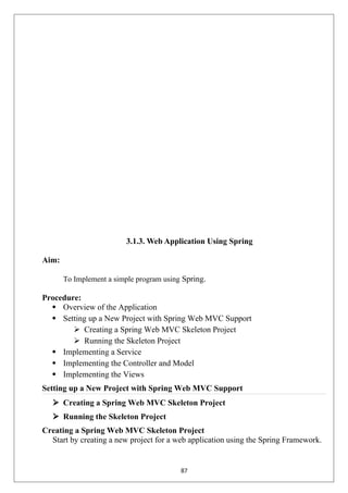 3.1.3. Web Application Using Spring
Aim:
To Implement a simple program using Spring.
Procedure:
 Overview of the Application
 Setting up a New Project with Spring Web MVC Support
 Creating a Spring Web MVC Skeleton Project
 Running the Skeleton Project
 Implementing a Service
 Implementing the Controller and Model
 Implementing the Views
Setting up a New Project with Spring Web MVC Support
 Creating a Spring Web MVC Skeleton Project
 Running the Skeleton Project
Creating a Spring Web MVC Skeleton Project
Start by creating a new project for a web application using the Spring Framework.
87
 