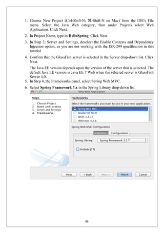 1. Choose New Project (Ctrl-Shift-N; ⌘-Shift-N on Mac) from the IDE's File
menu. Select the Java Web category, then under Projects select Web
Application. Click Next.
2. In Project Name, type in HelloSpring. Click Next.
3. In Step 3: Server and Settings, deselect the Enable Contexts and Dependency
Injection option, as you are not working with the JSR-299 specification in this
tutorial.
4. Confirm that the GlassFish server is selected in the Server drop-down list. Click
Next.
The Java EE version depends upon the version of the server that is selected. The
default Java EE version is Java EE 7 Web when the selected server is GlassFish
Server 4.0.
5. In Step 4, the Frameworks panel, select Spring Web MVC.
6. Select Spring Framework 3.x in the Spring Library drop-down list.
88
 