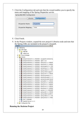 7. Click the Configuration tab and note that the wizard enables you to specify the
name and mapping of the Spring Dispatcher servlet.
8. Click Finish.
9. In the Projects window, expand the new project's Libraries node and note that
the Spring JARs are included in the project's classpath.
Running the Skeleton Project
89
 