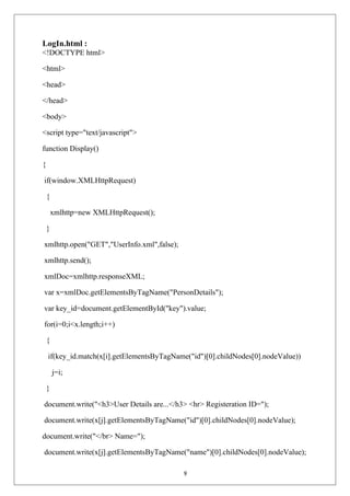 LogIn.html :
<!DOCTYPE html>
<html>
<head>
</head>
<body>
<script type="text/javascript">
function Display()
{
if(window.XMLHttpRequest)
{
xmlhttp=new XMLHttpRequest();
}
xmlhttp.open("GET","UserInfo.xml",false);
xmlhttp.send();
xmlDoc=xmlhttp.responseXML;
var x=xmlDoc.getElementsByTagName("PersonDetails");
var key_id=document.getElementById("key").value;
for(i=0;i<x.length;i++)
{
if(key_id.match(x[i].getElementsByTagName("id")[0].childNodes[0].nodeValue))
j=i;
}
document.write("<h3>User Details are...</h3> <hr> Registeration ID=");
document.write(x[j].getElementsByTagName("id")[0].childNodes[0].nodeValue);
document.write("</br> Name=");
document.write(x[j].getElementsByTagName("name")[0].childNodes[0].nodeValue);
9
 