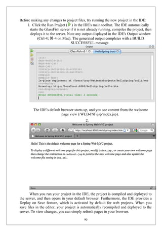 Before making any changes to project files, try running the new project in the IDE:
1. Click the Run Project ( ) in the IDE's main toolbar. The IDE automatically
starts the GlassFish server if it is not already running, compiles the project, then
deploys it to the server. Note any output displayed in the IDE's Output window
(Ctrl-4; ⌘-4 on Mac). The generated output completes with a BUILD
SUCCESSFUL message.
The IDE's default browser starts up, and you see content from the welcome
page view (/WEB-INF/jsp/index.jsp).
2.
When you run your project in the IDE, the project is compiled and deployed to
the server, and then opens in your default browser. Furthermore, the IDE provides a
Deploy on Save feature, which is activated by default for web projects. When you
save files in the editor, your project is automatically recompiled and deployed to the
server. To view changes, you can simply refresh pages in your browser.
90
 