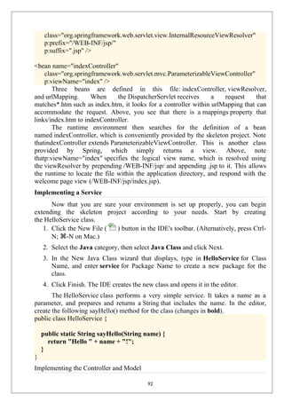 class="org.springframework.web.servlet.view.InternalResourceViewResolver"
p:prefix="/WEB-INF/jsp/"
p:suffix=".jsp" />
<bean name="indexController"
class="org.springframework.web.servlet.mvc.ParameterizableViewController"
p:viewName="index" />
Three beans are defined in this file: indexController, viewResolver,
and urlMapping. When the DispatcherServlet receives a request that
matches*.htm such as index.htm, it looks for a controller within urlMapping that can
accommodate the request. Above, you see that there is a mappings property that
links/index.htm to indexController.
The runtime environment then searches for the definition of a bean
named indexController, which is conveniently provided by the skeleton project. Note
thatindexController extends ParameterizableViewController. This is another class
provided by Spring, which simply returns a view. Above, note
thatp:viewName="index" specifies the logical view name, which is resolved using
the viewResolver by prepending /WEB-INF/jsp/ and appending .jsp to it. This allows
the runtime to locate the file within the application directory, and respond with the
welcome page view (/WEB-INF/jsp/index.jsp).
Implementing a Service
Now that you are sure your environment is set up properly, you can begin
extending the skeleton project according to your needs. Start by creating
the HelloService class.
1. Click the New File ( ) button in the IDE's toolbar. (Alternatively, press Ctrl-
N; ⌘-N on Mac.)
2. Select the Java category, then select Java Class and click Next.
3. In the New Java Class wizard that displays, type in HelloService for Class
Name, and enter service for Package Name to create a new package for the
class.
4. Click Finish. The IDE creates the new class and opens it in the editor.
The HelloService class performs a very simple service. It takes a name as a
parameter, and prepares and returns a String that includes the name. In the editor,
create the following sayHello() method for the class (changes in bold).
public class HelloService {
public static String sayHello(String name) {
return "Hello " + name + "!";
}
}
Implementing the Controller and Model
92
 