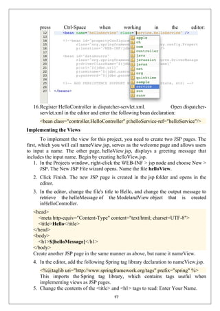 press Ctrl-Space when working in the editor:
16.Register HelloController in dispatcher-servlet.xml. Open dispatcher-
servlet.xml in the editor and enter the following bean declaration:
<bean class="controller.HelloController" p:helloService-ref="helloService"/>
Implementing the Views
To implement the view for this project, you need to create two JSP pages. The
first, which you will call nameView.jsp, serves as the welcome page and allows users
to input a name. The other page, helloView.jsp, displays a greeting message that
includes the input name. Begin by creating helloView.jsp.
1. In the Projects window, right-click the WEB-INF > jsp node and choose New >
JSP. The New JSP File wizard opens. Name the file helloView.
2. Click Finish. The new JSP page is created in the jsp folder and opens in the
editor.
3. In the editor, change the file's title to Hello, and change the output message to
retrieve the helloMessage of the ModelandView object that is created
inHelloController.
<head>
<meta http-equiv="Content-Type" content="text/html; charset=UTF-8">
<title>Hello</title>
</head>
<body>
<h1>${helloMessage}</h1>
</body>
Create another JSP page in the same manner as above, but name it nameView.
4. In the editor, add the following Spring tag library declaration to nameView.jsp.
<%@taglib uri="http://www.springframework.org/tags" prefix="spring" %>
This imports the Spring tag library, which contains tags useful when
implementing views as JSP pages.
5. Change the contents of the <title> and <h1> tags to read: Enter Your Name.
97
 