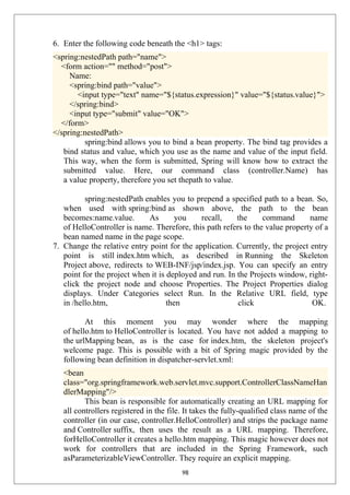 6. Enter the following code beneath the <h1> tags:
<spring:nestedPath path="name">
<form action="" method="post">
Name:
<spring:bind path="value">
<input type="text" name="${status.expression}" value="${status.value}">
</spring:bind>
<input type="submit" value="OK">
</form>
</spring:nestedPath>
spring:bind allows you to bind a bean property. The bind tag provides a
bind status and value, which you use as the name and value of the input field.
This way, when the form is submitted, Spring will know how to extract the
submitted value. Here, our command class (controller.Name) has
a value property, therefore you set thepath to value.
spring:nestedPath enables you to prepend a specified path to a bean. So,
when used with spring:bind as shown above, the path to the bean
becomes:name.value. As you recall, the command name
of HelloController is name. Therefore, this path refers to the value property of a
bean named name in the page scope.
7. Change the relative entry point for the application. Currently, the project entry
point is still index.htm which, as described in Running the Skeleton
Project above, redirects to WEB-INF/jsp/index.jsp. You can specify an entry
point for the project when it is deployed and run. In the Projects window, right-
click the project node and choose Properties. The Project Properties dialog
displays. Under Categories select Run. In the Relative URL field, type
in /hello.htm, then click OK.
At this moment you may wonder where the mapping
of hello.htm to HelloController is located. You have not added a mapping to
the urlMapping bean, as is the case for index.htm, the skeleton project's
welcome page. This is possible with a bit of Spring magic provided by the
following bean definition in dispatcher-servlet.xml:
<bean
class="org.springframework.web.servlet.mvc.support.ControllerClassNameHan
dlerMapping"/>
This bean is responsible for automatically creating an URL mapping for
all controllers registered in the file. It takes the fully-qualified class name of the
controller (in our case, controller.HelloController) and strips the package name
and Controller suffix, then uses the result as a URL mapping. Therefore,
forHelloController it creates a hello.htm mapping. This magic however does not
work for controllers that are included in the Spring Framework, such
asParameterizableViewController. They require an explicit mapping.
98
 