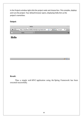 In the Projects window right-click the project node and choose Run. This compiles, deploys
and runs the project. Your default browser opens, displaying hello.htm as the
project's nameView:
Output:
Result:
Thus a simple web MVC application using the Spring Framework has been
executed successfully.
99
 