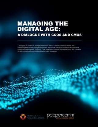 MANAGING THE
DIGITAL AGE:
This report is based on in-depth interviews with 22 senior communications and
marketing executives in large companies about how the rapid evolution of digital and
data are changing their functions. The paper also offers a digital road map and checklist
to help organizations create and refine their strategies.
A DIALOGUE WITH CCOS AND CMOS
 