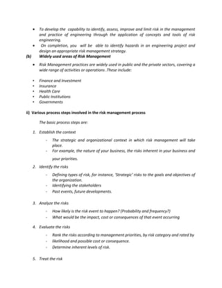 •   To develop the capability to identify, assess, improve and limit risk in the management
          and practice of engineering through the application of concepts and tools of risk
          engineering.
      •    On completion, you will be able to identify hazards in an engineering project and
          design an appropriate risk management strategy.
(b)       Widely used areas of Risk Management
      •   Risk Management practices are widely used in public and the private sectors, covering a
          wide range of activities or operations .These include:

      •   Finance and Investment
      •   Insurance
      •   Health Care
      •   Public Institutions
      •   Governments

ii) Various process steps involved in the risk management process

          The basic process steps are:

      1. Establish the context
             -   The strategic and organizational context in which risk management will take
                 place.
             -   For example, the nature of your business, the risks inherent in your business and
                 your priorities.
      2. Identify the risks
             -   Defining types of risk, for instance, ‘Strategic’ risks to the goals and objectives of
                 the organization.
             -   Identifying the stakeholders
             -   Past events, future developments.

      3. Analyze the risks
             -   How likely is the risk event to happen? (Probability and frequency?)
             -   What would be the impact, cost or consequences of that event occurring

      4. Evaluate the risks
             -   Rank the risks according to management priorities, by risk category and rated by
             -   likelihood and possible cost or consequence.
             -   Determine inherent levels of risk.

      5. Treat the risk
 