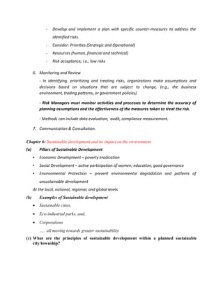 -   Develop and implement a plan with specific counter-measures to address the
                 identified risks.
             -   Consider: Priorities (Strategic and Operational)
             -   Resources (human, financial and technical)
             -   Risk acceptance; i.e., low risks

      6. Monitoring and Review
          - In identifying, prioritizing and treating risks, organizations make assumptions and
          decisions based on situations that are subject to change, (e.g., the business
          environment, trading patterns, or government policies).

          - Risk Managers must monitor activities and processes to determine the accuracy of
          planning assumptions and the effectiveness of the measures taken to treat the risk.

          - Methods can include data evaluation, audit, compliance measurement.

      7. Communication & Consultation.


Chapter 6: Sustainable development and its impact on the environment
(a)       Pillars of Sustainable Development
      •   Economic Development – poverty eradication
      •   Social Development – active participation of women; education; good governance
      •   Environmental Protection – prevent environmental degradation and patterns of
          unsustainable development
      At the local, national, regional, and global levels
(b)       Examples of Sustainable development
      •   Sustainable cities,
      •   Eco-industrial parks, and,
      •   Corporations
          ….. all moving towards greater sustainability
(c) What are the principles of sustainable development within a planned sustainable
    city/township?
 