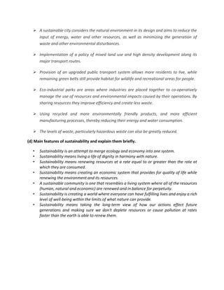  A sustainable city considers the natural environment in its design and aims to reduce the
     input of energy, water and other resources, as well as minimizing the generation of
     waste and other environmental disturbances.

    Implementation of a policy of mixed land use and high density development along its
     major transport routes.

    Provision of an upgraded public transport system allows more residents to live, while
     remaining green belts still provide habitat for wildlife and recreational areas for people.

    Eco-industrial parks are areas where industries are placed together to co-operatively
     manage the use of resources and environmental impacts caused by their operations. By
       sharing resources they improve efficiency and create less waste.

    Using recycled and more environmentally friendly products, and more efficient
     manufacturing processes, thereby reducing their energy and water consumption.

    The levels of waste, particularly hazardous waste can also be greatly reduced.

(d) Main features of sustainability and explain them briefly.

   •   Sustainability is an attempt to merge ecology and economy into one system.
   •   Sustainability means living a life of dignity in harmony with nature.
   •   Sustainability means renewing resources at a rate equal to or greater than the rate at
       which they are consumed.
   •   Sustainability means creating an economic system that provides for quality of life while
       renewing the environment and its resources.
   •   A sustainable community is one that resembles a living system where all of the resources
       (human, natural and economic) are renewed and in balance for perpetuity.
   •   Sustainability is creating a world where everyone can have fulfilling lives and enjoy a rich
       level of well-being within the limits of what nature can provide.
   •   Sustainability means taking the long-term view of how our actions effect future
       generations and making sure we don't deplete resources or cause pollution at rates
       faster than the earth is able to renew them.
 
