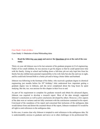Case Study: Code of ethics
Case Study 1: Omission of data/Misleading data

1.     Read the following case study and answer the Questions given at the end of the case
       study:

Thirty six year old Johnson was in his last semester of his graduate program in Civil engineering.
Father of two small children, he was anxious to get his degree so that he could spend more time
with his family. Going to school and holding down a full-time job not only kept him from his
family but also shifted more parental responsibility to his wife Julie but also the end was in sight,
and he could look forward both to a better job and to being a better father and husband.

Johnson was following in the footsteps of his father, who received a graduate degree in chemical
engineering just months before his 50th birthday! Julie understood how important getting a
graduate degree was to Johnson, and she never complained about the long hours he spent
studying. But she, too, was anxious for this chapter in their lives to end.

As part of his requirement to complete his graduate research and obtain his advanced degree,
Johnson was required to develop a research report. Most of the data strongly supported
Johnson’s conclusions as well as prior conclusions developed by others. However, a few aspects
of the data were at variance and not fully consistent with the conclusions contained in his report.
Convinced of the soundness of his report and concerned that inclusions of the ambiguous data
would detract from and distort the essential thrust of the report, Johnson wondered if it would be
all right to omit references to the ambiguous data.

In this case, it seems clear why Johnson is tempted to omit references to the ambiguous data. He
is understandably anxious to graduate and move on to other challenges in his professional life.
 