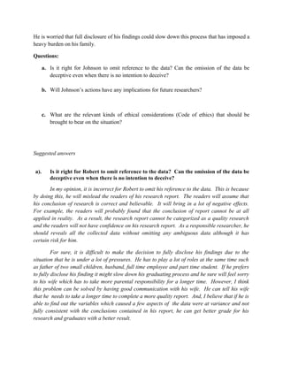 He is worried that full disclosure of his findings could slow down this process that has imposed a
heavy burden on his family.

Questions:

      a. Is it right for Johnson to omit reference to the data? Can the omission of the data be
         deceptive even when there is no intention to deceive?

      b. Will Johnson’s actions have any implications for future researchers?



      c. What are the relevant kinds of ethical considerations (Code of ethics) that should be
         brought to bear on the situation?




Suggested answers


a).      Is it right for Robert to omit reference to the data? Can the omission of the data be
         deceptive even when there is no intention to deceive?
        In my opinion, it is incorrect for Robert to omit his reference to the data. This is because
by doing this, he will mislead the readers of his research report. The readers will assume that
his conclusion of research is correct and believable. It will bring in a lot of negative effects.
For example, the readers will probably found that the conclusion of report cannot be at all
applied in reality. As a result, the research report cannot be categorized as a quality research
and the readers will not have confidence on his research report. As a responsible researcher, he
should reveals all the collected data without omitting any ambiguous data although it has
certain risk for him.

         For sure, it is difficult to make the decision to fully disclose his findings due to the
situation that he is under a lot of pressures. He has to play a lot of roles at the same time such
as father of two small children, husband, full time employee and part time student. If he prefers
to fully disclose his finding it might slow down his graduating process and he sure will feel sorry
to his wife which has to take more parental responsibility for a longer time. However, I think
this problem can be solved by having good communication with his wife. He can tell his wife
that he needs to take a longer time to complete a more quality report. And, I believe that if he is
able to find out the variables which caused a few aspects of the data were at variance and not
fully consistent with the conclusions contained in his report, he can get better grade for his
research and graduates with a better result.
 